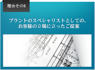 理由6 プラントのスペシャリストとしての、お客様の立場に立ったご提案。