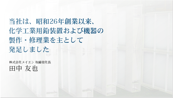 当社は、昭和26年創業以来、化学工業用鉛装置および機器の製作・修理業を主として発足しました株式会社メイエン 取締役社長田中友也