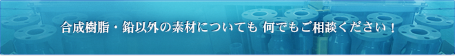 合成樹脂・鉛以外の素材についてもなんでもご相談ください！