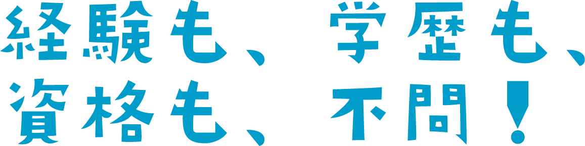 経験も、学歴も、資格も、不問！